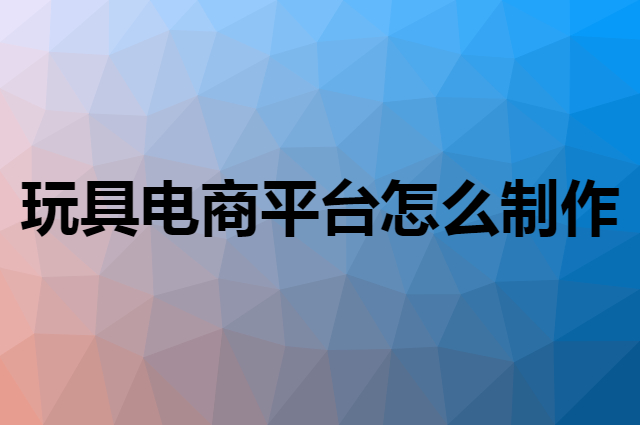 玩具电商平台怎么制作，跨境平台怎么玩？